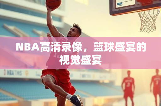NBA高清录像，篮球盛宴的视觉盛宴