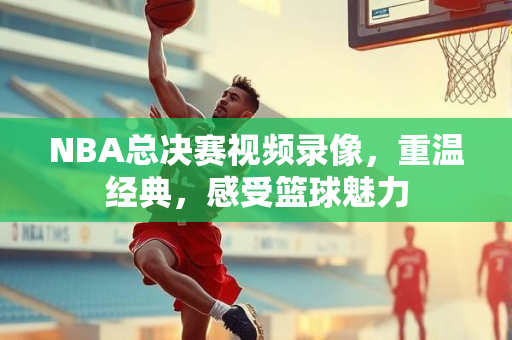 NBA总决赛视频录像，重温经典，感受篮球魅力