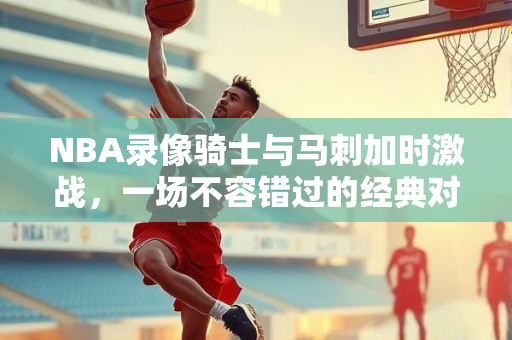 NBA录像骑士与马刺加时激战，一场不容错过的经典对决