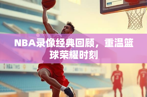 NBA录像经典回顾，重温篮球荣耀时刻