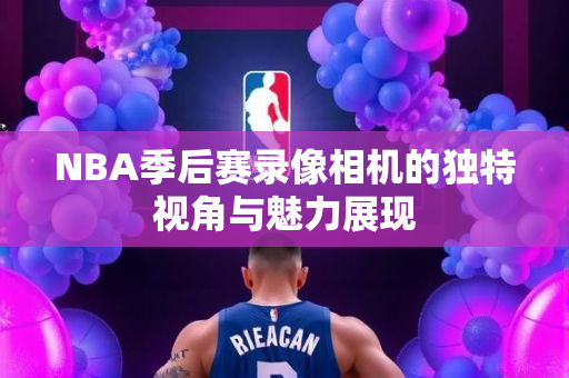 NBA季后赛录像相机的独特视角与魅力展现