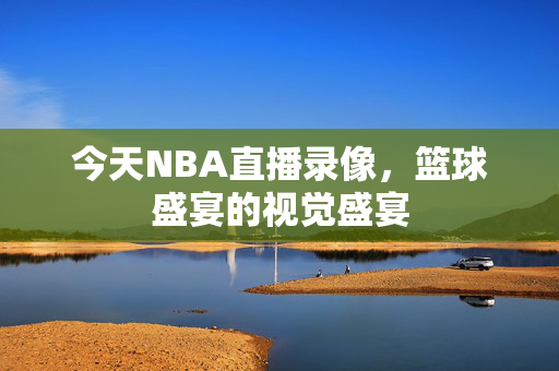 今天NBA直播录像，篮球盛宴的视觉盛宴