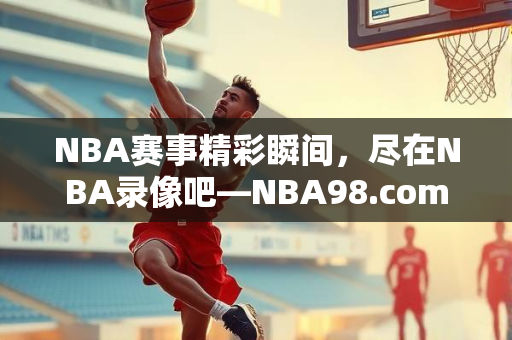 NBA赛事精彩瞬间，尽在NBA录像吧—NBA98.com