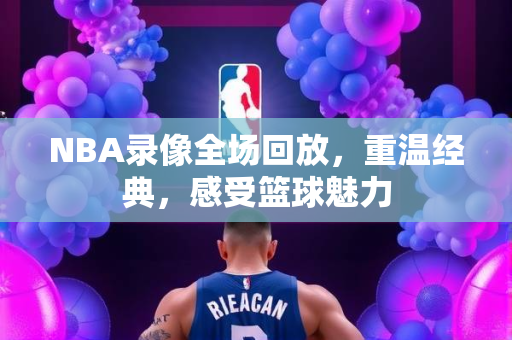 NBA录像全场回放，重温经典，感受篮球魅力