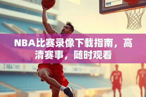 NBA比赛录像下载指南，高清赛事，随时观看
