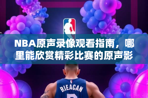 NBA原声录像观看指南，哪里能欣赏精彩比赛的原声影像？
