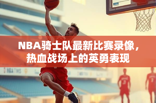 NBA骑士队最新比赛录像，热血战场上的英勇表现