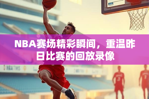NBA赛场精彩瞬间，重温昨日比赛的回放录像