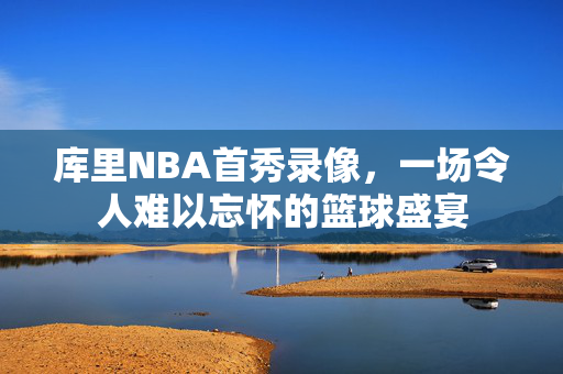 库里NBA首秀录像，一场令人难以忘怀的篮球盛宴