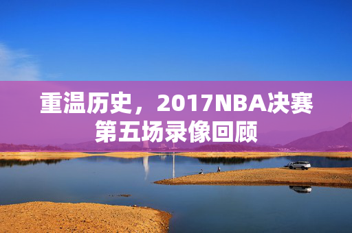 重温历史，2017NBA决赛第五场录像回顾