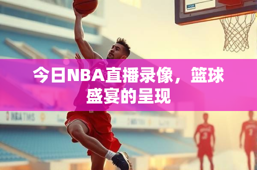 今日NBA直播录像，篮球盛宴的呈现