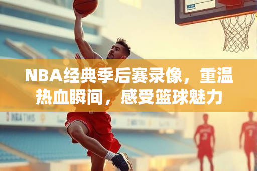 NBA经典季后赛录像，重温热血瞬间，感受篮球魅力