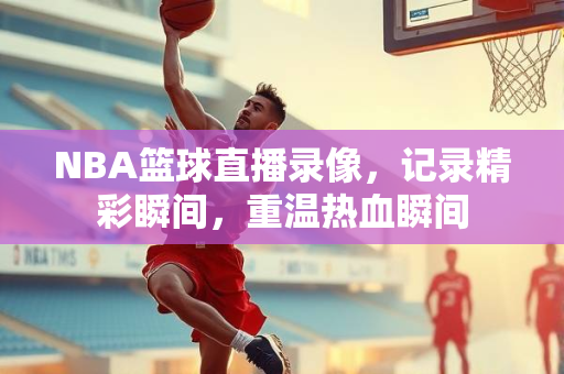 NBA篮球直播录像，记录精彩瞬间，重温热血瞬间