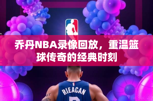 乔丹NBA录像回放，重温篮球传奇的经典时刻