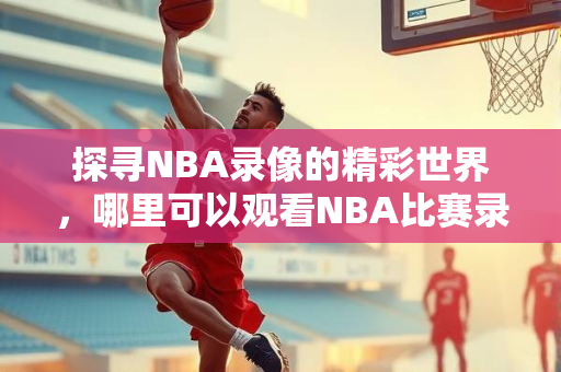 探寻NBA录像的精彩世界，哪里可以观看NBA比赛录像？