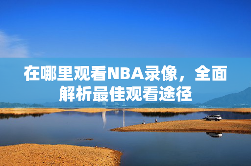 在哪里观看NBA录像，全面解析最佳观看途径
