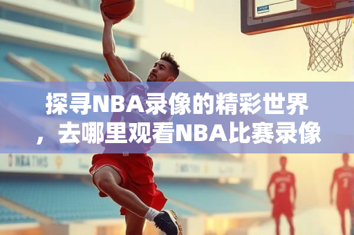 探寻NBA录像的精彩世界，去哪里观看NBA比赛录像