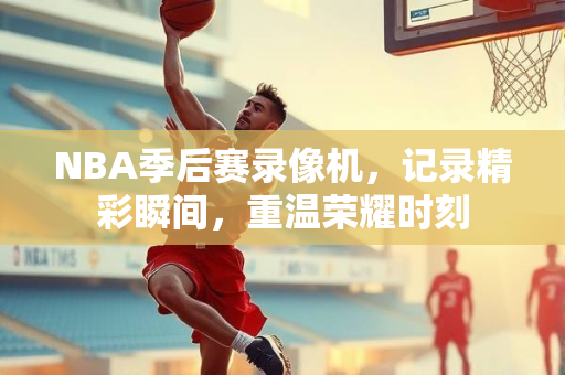 NBA季后赛录像机，记录精彩瞬间，重温荣耀时刻
