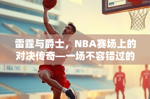 雷霆与爵士，NBA赛场上的对决传奇—一场不容错过的NBA录像解析