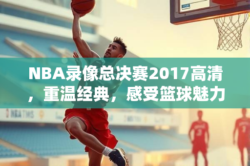 NBA录像总决赛2017高清，重温经典，感受篮球魅力