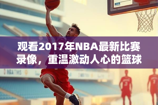 观看2017年NBA最新比赛录像，重温激动人心的篮球盛宴