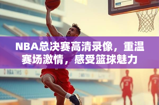 NBA总决赛高清录像，重温赛场激情，感受篮球魅力