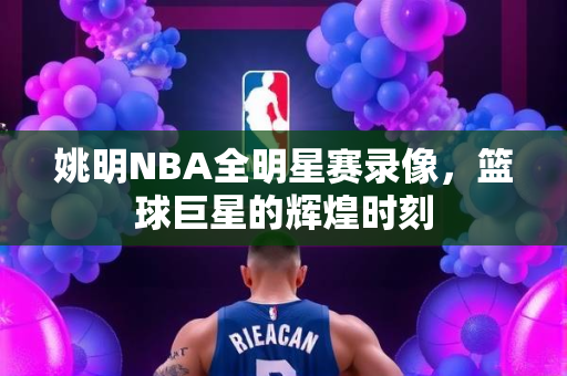 姚明NBA全明星赛录像，篮球巨星的辉煌时刻