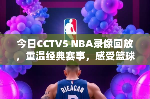 今日CCTV5 NBA录像回放，重温经典赛事，感受篮球魅力