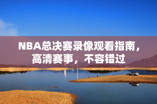 NBA总决赛录像观看指南，高清赛事，不容错过
