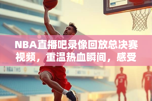 NBA直播吧录像回放总决赛视频，重温热血瞬间，感受篮球魅力