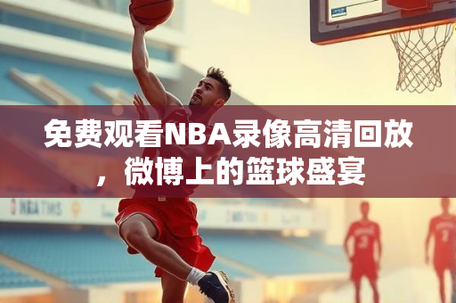 免费观看NBA录像高清回放，微博上的篮球盛宴