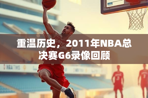 重温历史，2011年NBA总决赛G6录像回顾