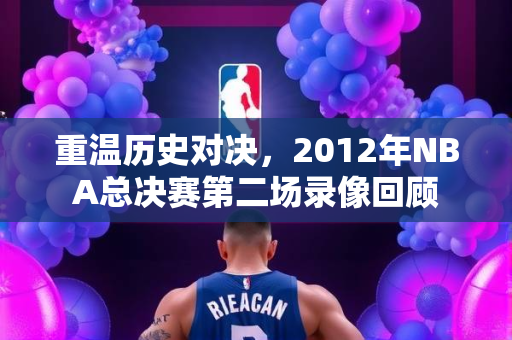 重温历史对决，2012年NBA总决赛第二场录像回顾
