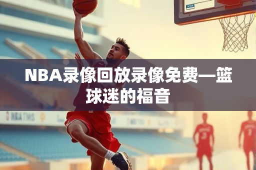 NBA录像回放录像免费—篮球迷的福音