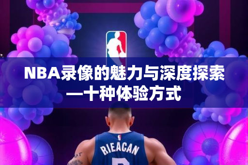 NBA录像的魅力与深度探索—十种体验方式