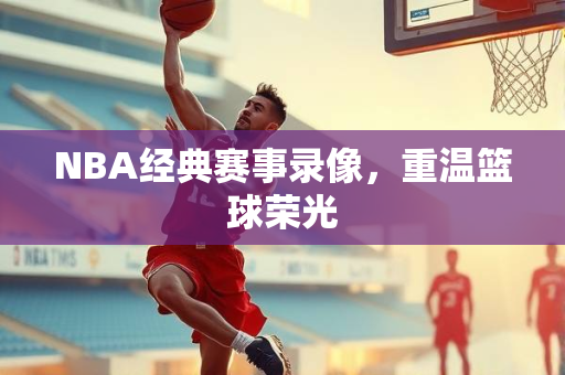 NBA经典赛事录像，重温篮球荣光