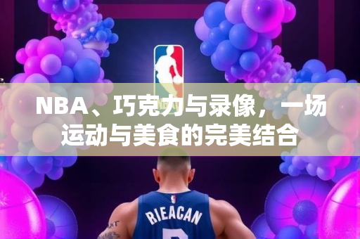 NBA、巧克力与录像，一场运动与美食的完美结合