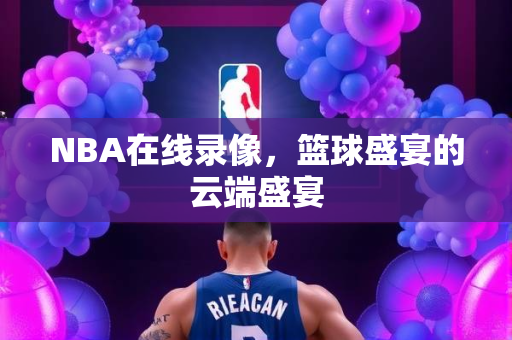NBA在线录像，篮球盛宴的云端盛宴