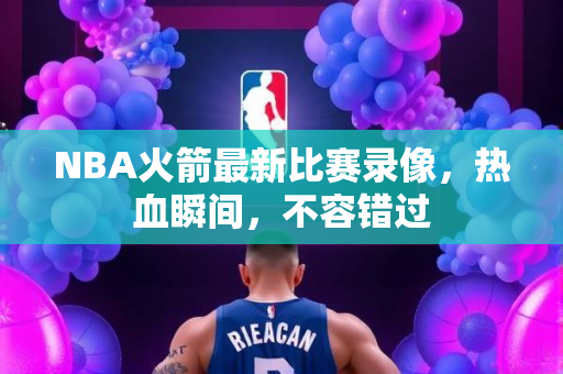NBA火箭最新比赛录像，热血瞬间，不容错过