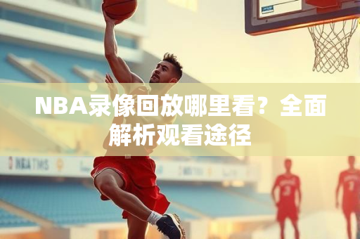 NBA录像回放哪里看？全面解析观看途径