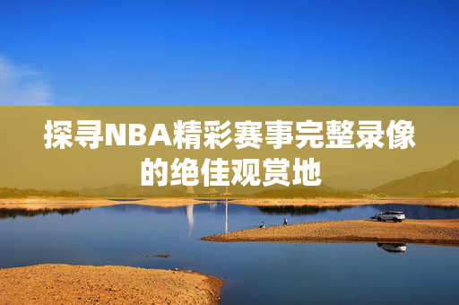 探寻NBA精彩赛事完整录像的绝佳观赏地