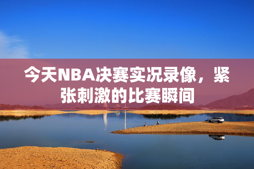 今天NBA决赛实况录像，紧张刺激的比赛瞬间