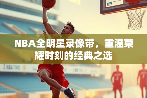 NBA全明星录像带，重温荣耀时刻的经典之选