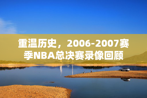 重温历史，2006-2007赛季NBA总决赛录像回顾