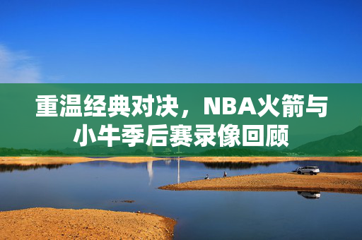 重温经典对决，NBA火箭与小牛季后赛录像回顾