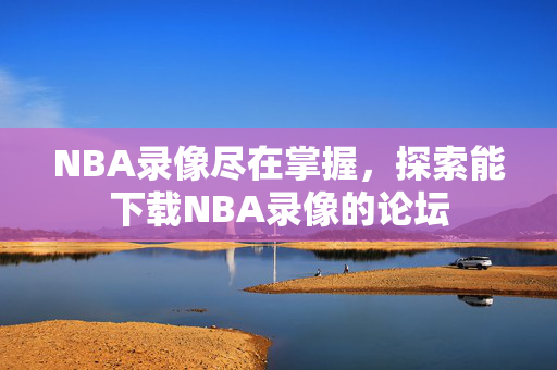 NBA录像尽在掌握，探索能下载NBA录像的论坛