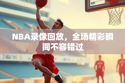 NBA录像回放，全场精彩瞬间不容错过