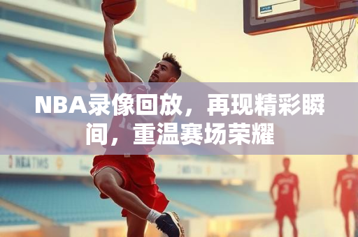 NBA录像回放，再现精彩瞬间，重温赛场荣耀