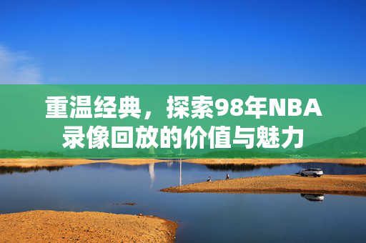 重温经典，探索98年NBA录像回放的价值与魅力