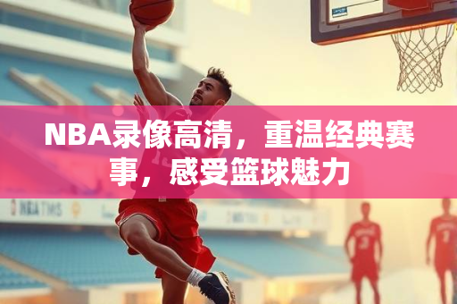 NBA录像高清，重温经典赛事，感受篮球魅力